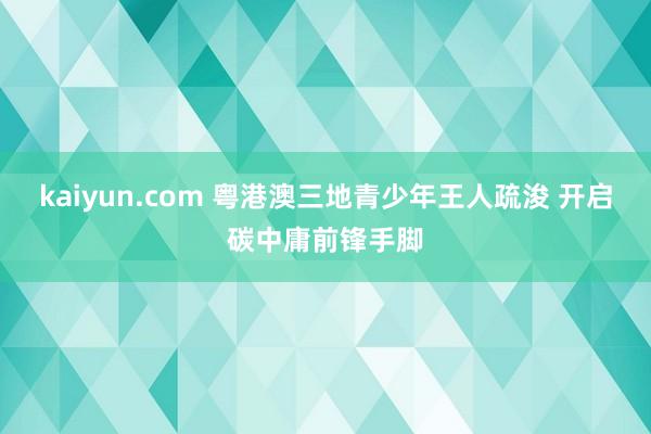 kaiyun.com 粤港澳三地青少年王人疏浚 开启碳中庸前锋手脚