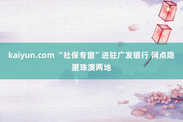 kaiyun.com “社保专窗”进驻广发银行 网点隐匿珠澳两地