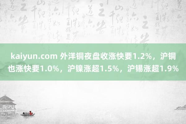 kaiyun.com 外洋铜夜盘收涨快要1.2%，沪铜也涨快要1.0%，沪镍涨超1.5%，沪锡涨超1.9%