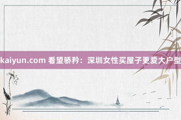 kaiyun.com 看望骄矜：深圳女性买屋子更爱大户型