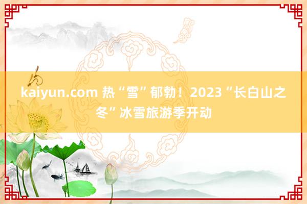 kaiyun.com 热“雪”郁勃！2023“长白山之冬”冰雪旅游季开动