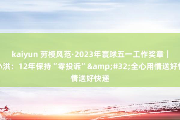 kaiyun 劳模风范·2023年寰球五一工作奖章｜周小洪：12年保持“零投诉”&#32;全心用情送好快递