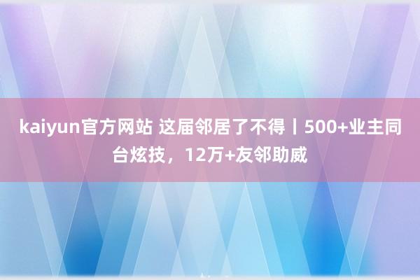 kaiyun官方网站 这届邻居了不得丨500+业主同台炫技，12万+友邻助威