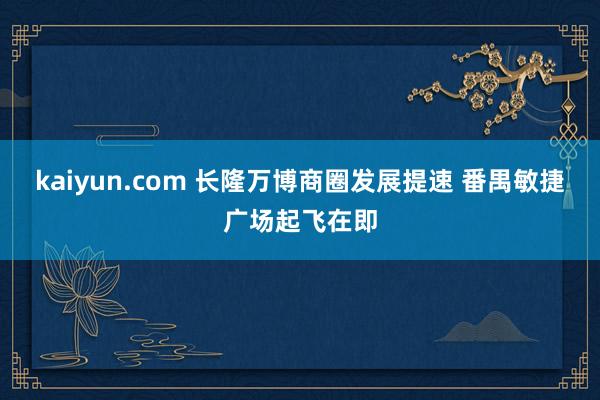 kaiyun.com 长隆万博商圈发展提速 番禺敏捷广场起飞在即