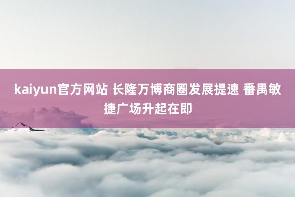 kaiyun官方网站 长隆万博商圈发展提速 番禺敏捷广场升起在即