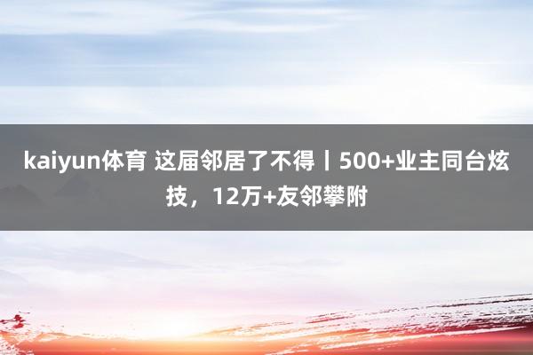 kaiyun体育 这届邻居了不得丨500+业主同台炫技，12万+友邻攀附