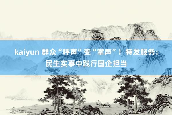 kaiyun 群众“呼声”变“掌声”！特发服务：民生实事中践行国企担当