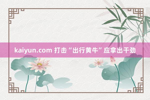 kaiyun.com 打击“出行黄牛”应拿出干劲