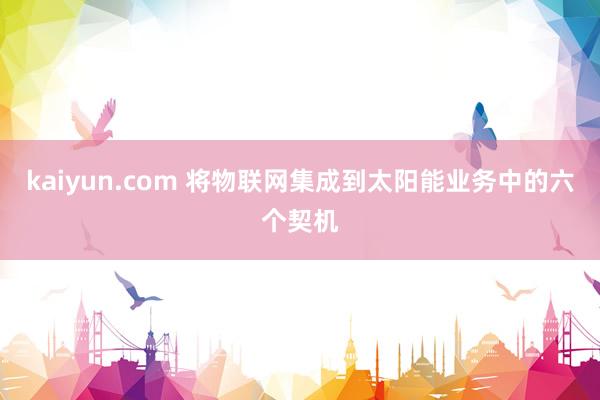 kaiyun.com 将物联网集成到太阳能业务中的六个契机