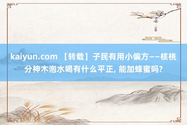 kaiyun.com 【转载】子民有用小偏方——核桃分神木泡水喝有什么平正, 能加蜂蜜吗?