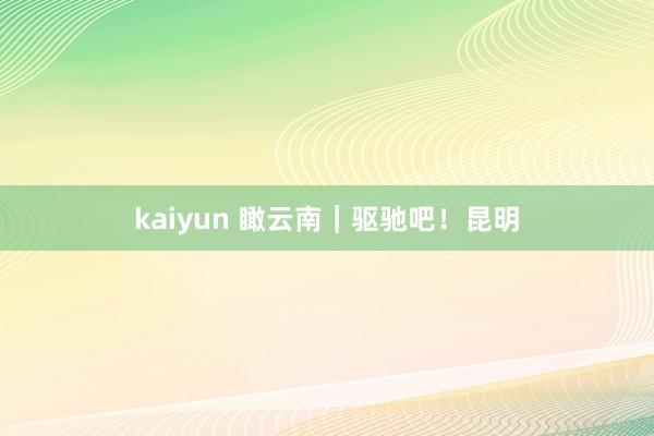 kaiyun 瞰云南｜驱驰吧！昆明