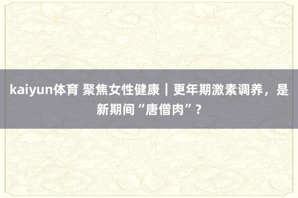 kaiyun体育 聚焦女性健康｜更年期激素调养，是新期间“唐僧肉”？