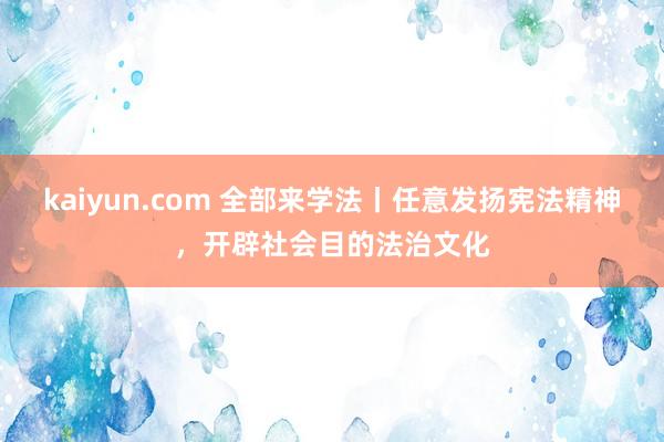 kaiyun.com 全部来学法丨任意发扬宪法精神，开辟社会目的法治文化