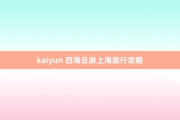 kaiyun 四海云游上海旅行攻略