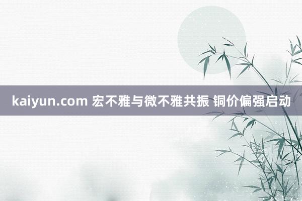 kaiyun.com 宏不雅与微不雅共振 铜价偏强启动