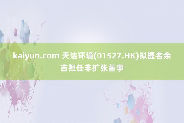 kaiyun.com 天洁环境(01527.HK)拟提名余吉担任非扩张董事