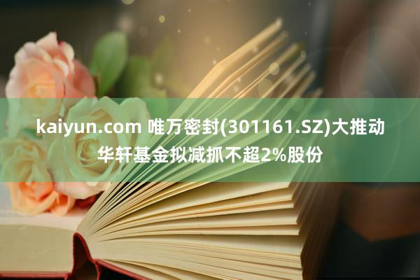 kaiyun.com 唯万密封(301161.SZ)大推动华轩基金拟减抓不超2%股份