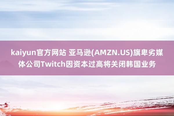 kaiyun官方网站 亚马逊(AMZN.US)旗卑劣媒体公司Twitch因资本过高将关闭韩国业务