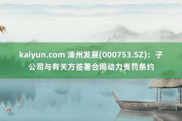 kaiyun.com 漳州发展(000753.SZ)：子公司与有关方签署合同动力责罚条约