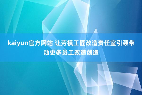 kaiyun官方网站 让劳模工匠改造责任室引颈带动更多员工改造创造