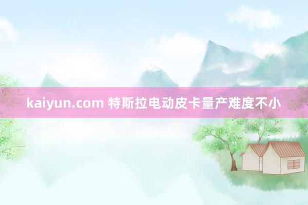 kaiyun.com 特斯拉电动皮卡量产难度不小