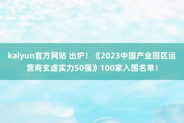 kaiyun官方网站 出炉！《2023中国产业园区运营商玄虚实力50强》100家入围名单！