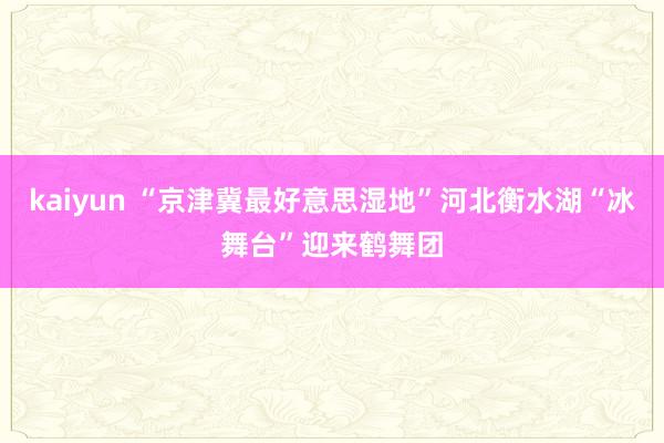 kaiyun “京津冀最好意思湿地”河北衡水湖“冰舞台”迎来鹤舞团