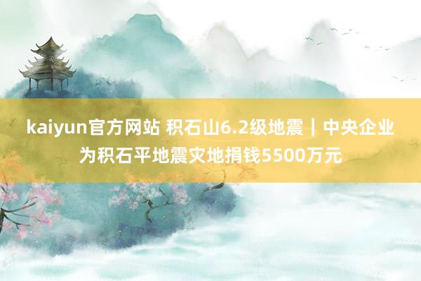 kaiyun官方网站 积石山6.2级地震｜中央企业为积石平地震灾地捐钱5500万元