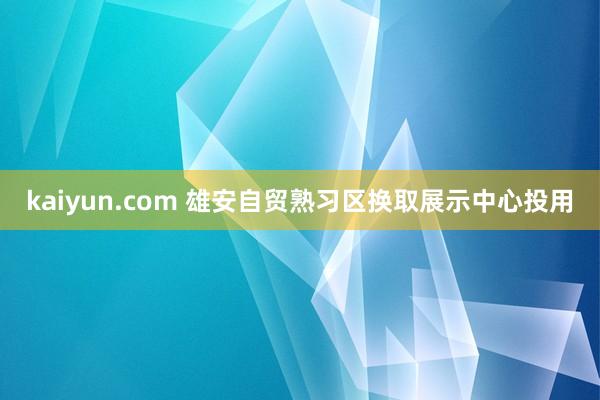 kaiyun.com 雄安自贸熟习区换取展示中心投用