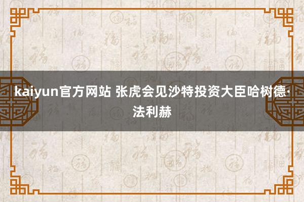 kaiyun官方网站 张虎会见沙特投资大臣哈树德·法利赫