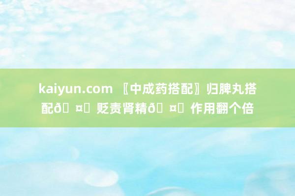 kaiyun.com 〖中成药搭配〗归脾丸搭配🤝贬责肾精🤝作用翻个倍