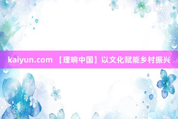 kaiyun.com 【理响中国】以文化赋能乡村振兴