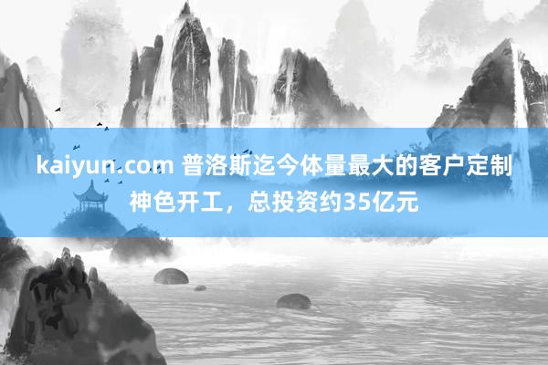 kaiyun.com 普洛斯迄今体量最大的客户定制神色开工，总投资约35亿元