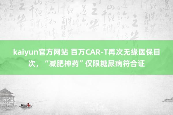 kaiyun官方网站 百万CAR-T再次无缘医保目次，“减肥神药”仅限糖尿病符合证