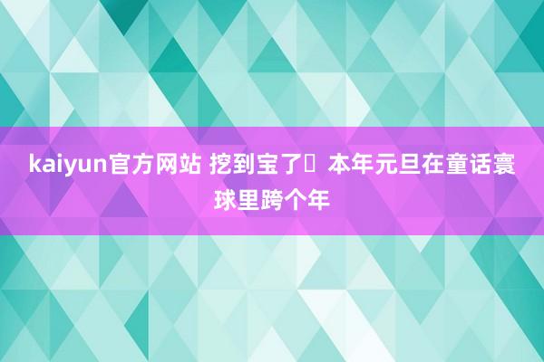 kaiyun官方网站 挖到宝了️本年元旦在童话寰球里跨个年