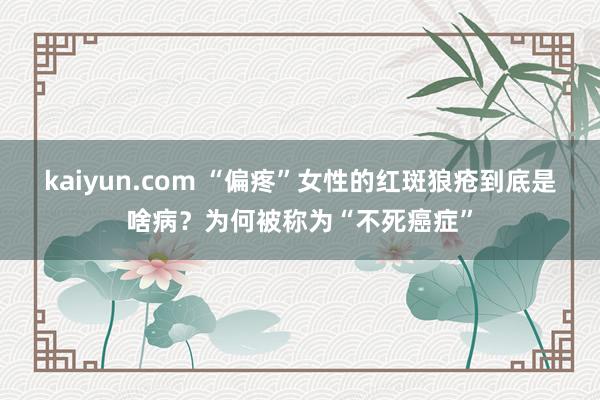 kaiyun.com “偏疼”女性的红斑狼疮到底是啥病？为何被称为“不死癌症”