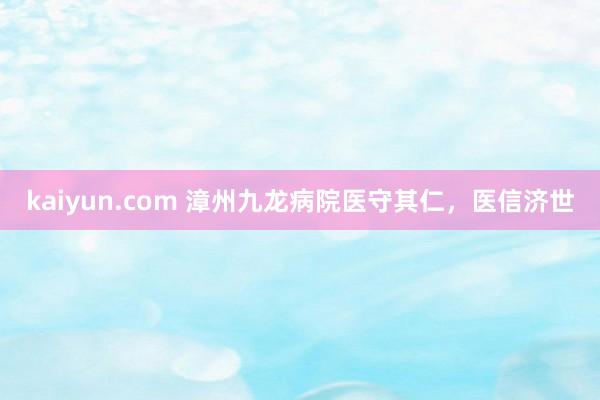 kaiyun.com 漳州九龙病院医守其仁，医信济世