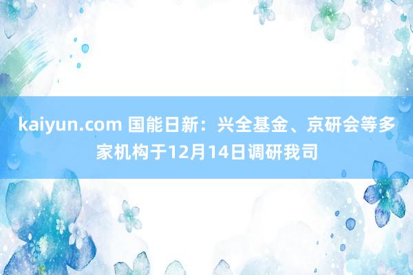 kaiyun.com 国能日新：兴全基金、京研会等多家机构于12月14日调研我司