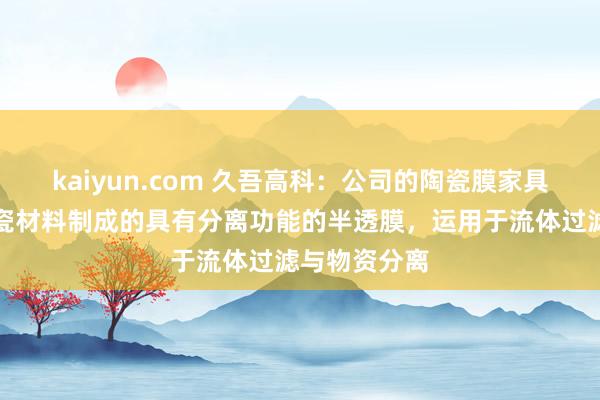 kaiyun.com 久吾高科：公司的陶瓷膜家具所以多孔陶瓷材料制成的具有分离功能的半透膜，运用于流体过滤与物资分离