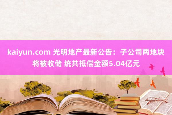 kaiyun.com 光明地产最新公告：子公司两地块将被收储 统共抵偿金额5.04亿元