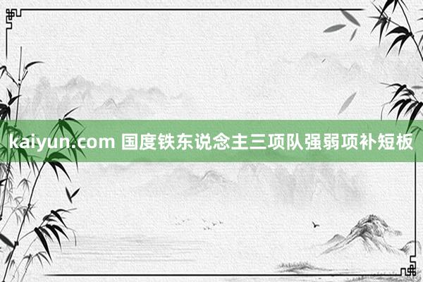 kaiyun.com 国度铁东说念主三项队强弱项补短板