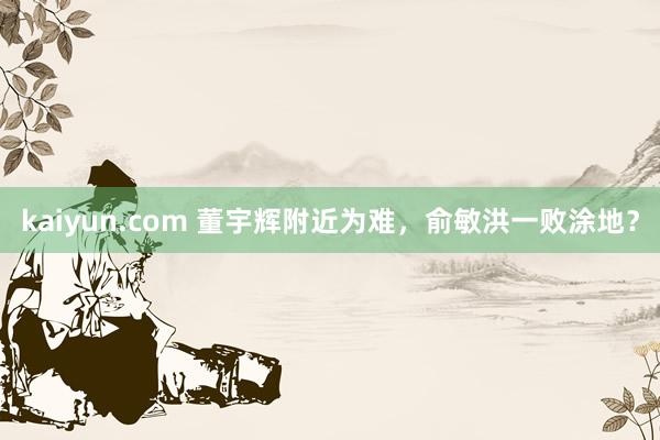 kaiyun.com 董宇辉附近为难，俞敏洪一败涂地？