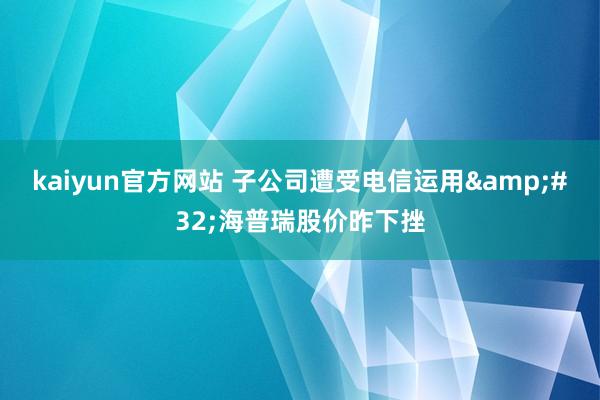 kaiyun官方网站 子公司遭受电信运用&#32;海普瑞股价昨下挫