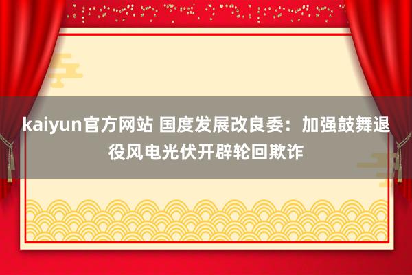 kaiyun官方网站 国度发展改良委：加强鼓舞退役风电光伏开辟轮回欺诈