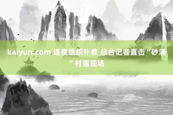 kaiyun.com 连夜组织补救 总台记者直击“砂涌”村落现场