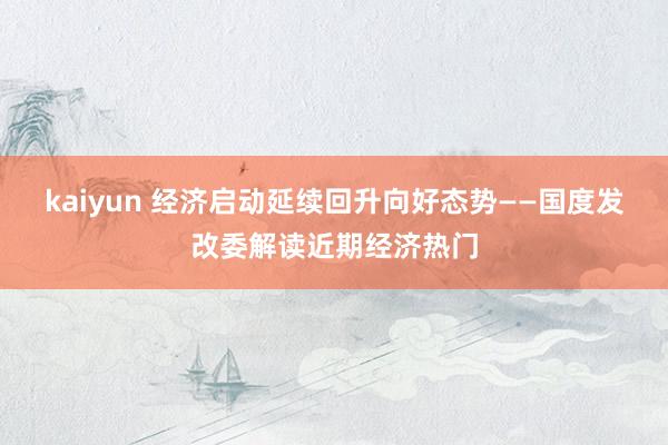 kaiyun 经济启动延续回升向好态势——国度发改委解读近期经济热门