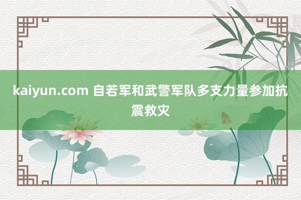 kaiyun.com 自若军和武警军队多支力量参加抗震救灾