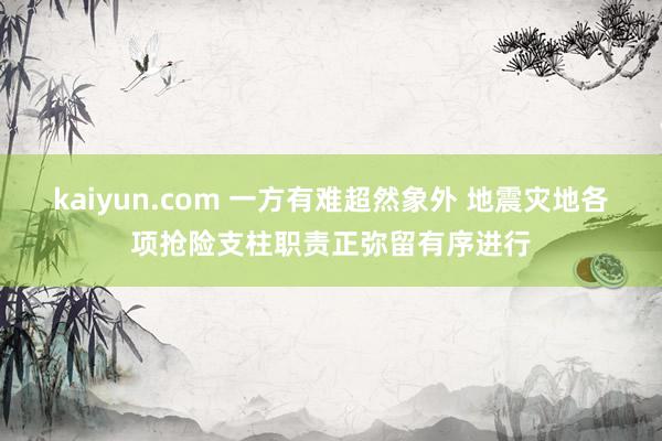 kaiyun.com 一方有难超然象外 地震灾地各项抢险支柱职责正弥留有序进行