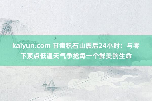 kaiyun.com 甘肃积石山震后24小时：与零下顶点低温天气争抢每一个鲜美的生命