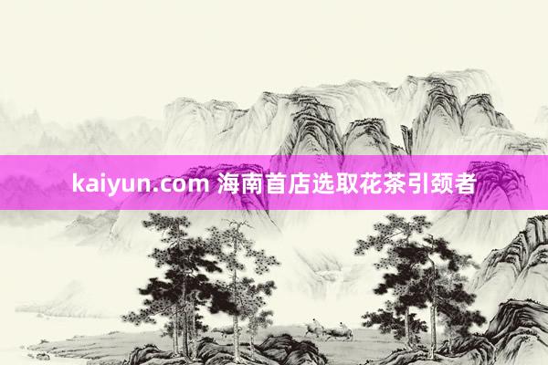 kaiyun.com 海南首店选取花茶引颈者